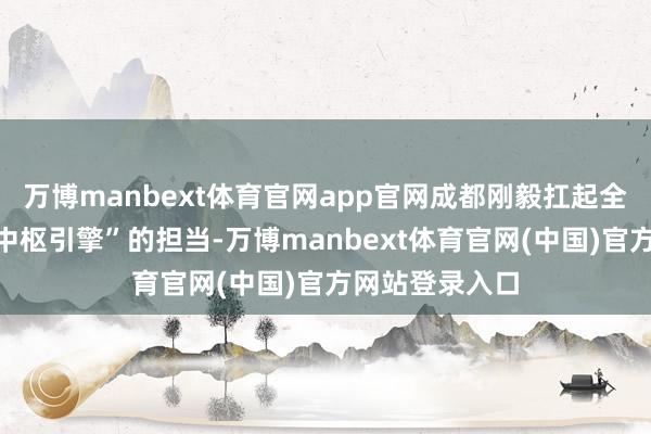 万博manbext体育官网app官网成都刚毅扛起全省文旅发展“中枢引擎”的担当-万博manbext体育官网(中国)官方网站登录入口