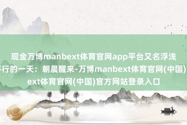 现金万博manbext体育官网app平台又名浮浅消费者则资格了平行的一天:朝晨醒来-万博manbext体育官网(中国)官方网站登录入口