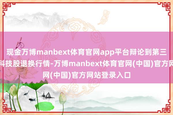 现金万博manbext体育官网app平台辩论到第三季度开动的科技股退换行情-万博manbext体育官网(中国)官方网站登录入口