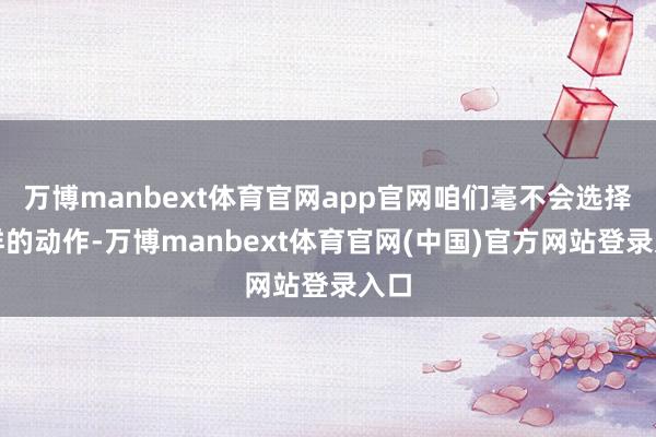 万博manbext体育官网app官网咱们毫不会选择那样的动作-万博manbext体育官网(中国)官方网站登录入口