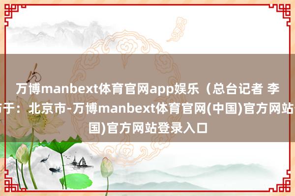 万博manbext体育官网app娱乐（总台记者 李超）发布于：北京市-万博manbext体育官网(中国)官方网站登录入口