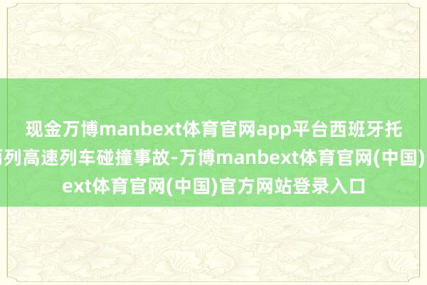 现金万博manbext体育官网app平台西班牙托莱多省近邻发生两列高速列车碰撞事故-万博manbext体育官网(中国)官方网站登录入口